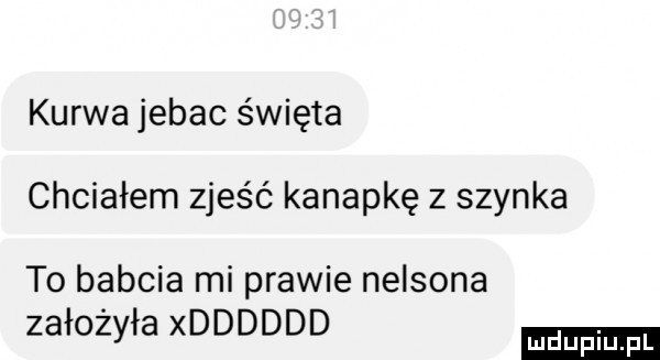kurwa jebac święta chciałem zjeść kanapkę z szynka to babcia mi prawie nelsona założyła xdddddd