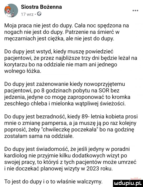 siostra bożenna w w-z o moja praca niejest do dupy. cala noc spędzona na nogach nie jest do dupy. patrzenie na śmierć w męczarniach jest ciężka ale nie jest do dupy. do dupy jest wstyd kiedy muszę powiedzieć pacjentowi że przez najbliższe trzy dni będzie leżał na korytarzu bo na oddziale nie mam ani jednego wolnego lózka. do dupy jest zażenowanie kiedy nowoprzyjetemu pacjentowi po   godzinach pobytu na sor bez jedzenia jedyne co mogę zaproponować to kromka zeschlego chleba i mielonka wątpliwej świeżości. do dupy jest bezradność kiedy   v letnia kobieta prosi mnie o zmianę pampersa a ja muszę ją po raz kolejny poprosić żeby chwileczkę poczekala bo na godzinę zostałam sama na oddziale do dupy jest świadomość że jeśli jedyny w poradni kardiolog nie przyjmie kilku dodatkowych wizyt po swojej pracy to któryś z tych pacjentow może umrzeć inie doczekać planowej wizyty w      roku. tojest do dupy i oto właśnie walczymy