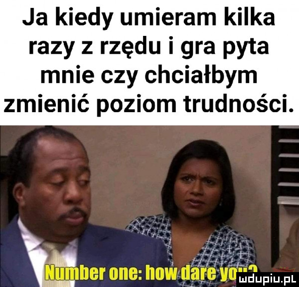 ja kiedy umieram kilka razy z rzędu i gra pyta mnie czy chciałbym zmienić poziom trudności. kj   m i. l hr i