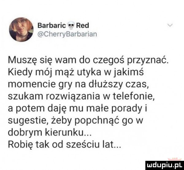 barbaric red cherrybarbarian muszę się wam do czegoś przyznać. kiedy mój mąż utyka wjakimś momencie gry na dłuższy czas szukam rozwiązania w telefonie a potem daję mu małe porady i sugestie żeby popchnąć go w dobrym kierunku. robię tak od sześciu lat. ludu iu. l