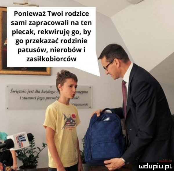 ponieważ twoi rodzice sami zapracowali na ten plecak rekwiruję go by go przekazać rodzinie patusów nierobowi zasiłkobiorców