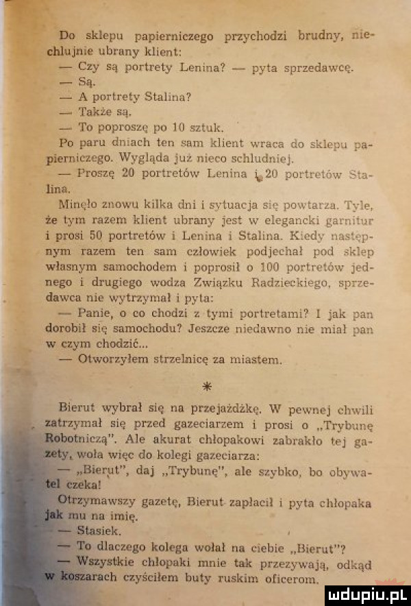 li iklew papierniczego puycbodzi brudny. nice nie ubrany klient czy są portrety lenina pyta sprzedawcę. są. a portrety stalina także są. to poproszę po    sztuk. paru dniach ten sum klient wraca do sich pu pa. imago. wygląda juz nieco schludnie j ł i proszę    pnnmmw lenina i. portman      mlneło znowu kilka dni   sytuacja się powtarza. w tym razem klien ubrany jest w elegancki garnitur miprdsi eq portretów i lenina i stalina. k d. na p nain razem ten sam czlowiek podjechał pod kiep wlusnym samochodem i poprosil o ll porucu m jad necu i drugiego vmdza związku radzieckiemu sarze v dawca nie wytrzyma i pyta panie co chudzi l tymi portretami jak pan domb n się samochodu jeszcze niedawno nie mial pan uam chodzićm wnrzylem strzelnicę u miastem. bierut wybrał się na przejażdżkę. w pewnej chwali den u zymal nie pled gazeciarzem i ptasi n trybune emma ale akurat chlopakowi zabraklo tej gn vwala w icc dn kolegi gazeciana bierut d trybunę ale szybko bu obywa wady gazem bierut zaplaci i pyłu chlopaka ml imię. idk. a dluuugo kolegi wulnl na ciebie bierut. a chlopaki mnie tak przezywam udkąd. h czyścihm buty ruskim aficcrum