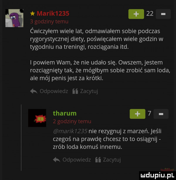 marik    .     godzmy emu ćwiczyłem wiele lat odmawiałem sobie podczas wgorystycznej diety poświęcałem wiele godzin w tygodniu na treningi rozciągania ind. i powiem wam że nie udało się. owszem entem rozciągnięty tak że mógłbym sobie zrobić sarn irda ale mój penisjest za krótki   n uw mm. tharum     godzmy emu vnie rezygnuj z marzeń. jeśli czegoś na prawdę chcesz to to osiągnij zrób loda komuś innemu. w ﬂi