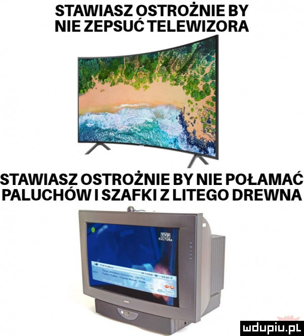 stawiasz ostrożnie by nie zepsuc telewizora stawiasz ostrożnie by nie połamać paluchow i szafki z litego drewna ludu iu. l
