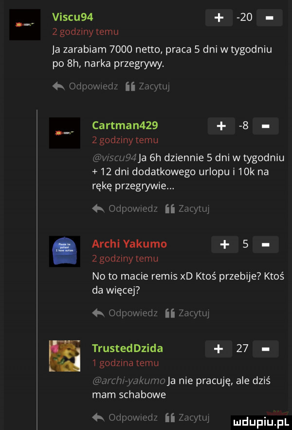 viscu      zgodzmytemu ja zarabiam      netto praca   dni w tygodniu po  h narka przegrywy. łk oxipomui ii zim luj cartman      zgodzinytemu wim wie  h dziennie   dni w tygodniu    dni dodatkowego urlopu i   k na rękę przegrywie. a odpmwwedz ﬂ zaayinj archi yakuzo   z godziny temu noto macie remis xd ktoś przebije ktoś da więcej x odocwmdz ii zacytuj trusteddzida    igodzma emu ri c h ymki hioba nie pracuję ale dziś mam schabowe. odmiwied ii mątw mdupiu pl