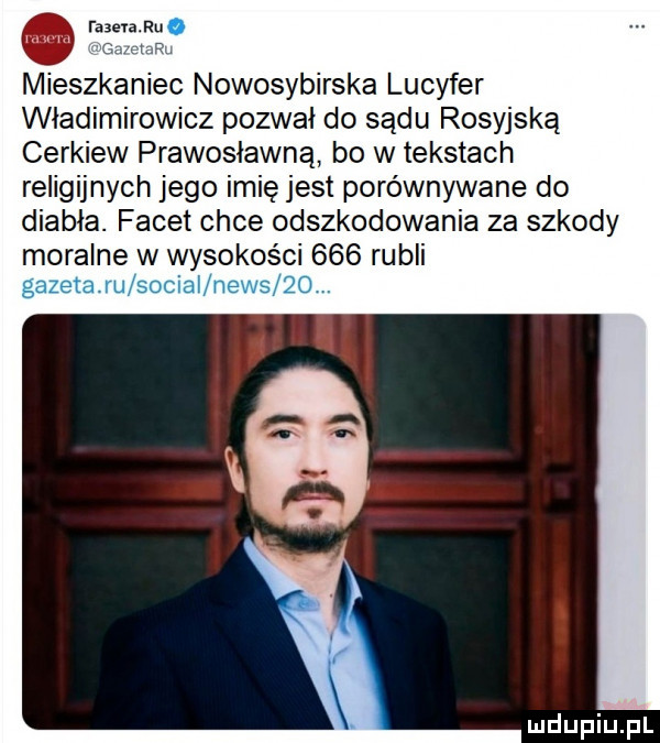 r     mieszkaniec nowosybirska lucyfer władimirowicz pozwał do sądu rosyjską cerkiew prawosławna bo w tekstach religijnych jego imię jest porównywane do diabła. facet chce odszkodowania za szkody moralne w wysokości     rubli gazeta ru sociai news qo