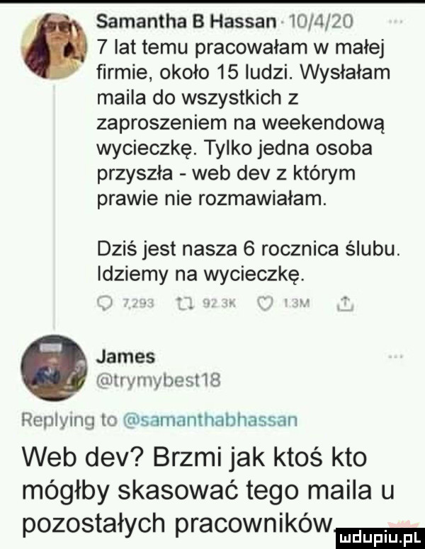 samantha b hassan           lat temu pracowałam w małej firmie około    ludzi. wysłałam maila do wszystkich z zaproszeniem na weekendową wycieczkę. tylko jedna osoba przyszła web div z którym prawie nie rozmawiałam. dziś jest nasza   rocznica ślubu. idziemy na wycieczkę. james mmynwheshs replying to samamhahhassan web div brzmi jak ktoś kto mógłby skasować tego maila u pozostałych pracowników