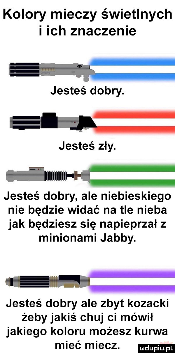 kolory mieczy świetlnych i ich znaczenie jesteś dobry. ł jesteś zły. ulm jesteś dobry ale niebieskiego nie będzie widać na tle nieba jak będziesz się napieprzał z milionami jakby. gui jesteś dobry ale zbyt kozacki żeby jakiś chuj ci mówił jakiego koloru możesz kurwa mieć miecz