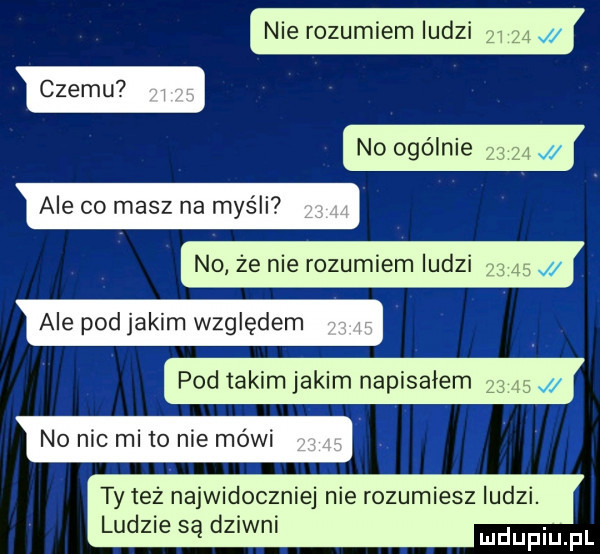 nie rozumiem ludzi czemu no ogólnie ale co masz na myśli n  że nie rozumiem ludzi ale pod jakim względem pod iakim jakim napisalem no nic mi to nie mówi ty też najwidoczniej nie rozumiesz ludzi. ludzie są dziwni