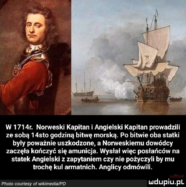 w     r. norweski kapitan i angielski kapitan prowadzili ze sobą    sto godziną bitwę morską. po bitwie oba statki byly poważnie uszkodzone a nomeskiemu dowódcy zaczęła kończyć się amunicja. wyslal więc posłańców na statek angielski z zapytaniem czy nie pożyczyli by mu trochę kul armatnich. anglicy odmówili plum courtesy ar wikimedia pd lil d u i u. p l