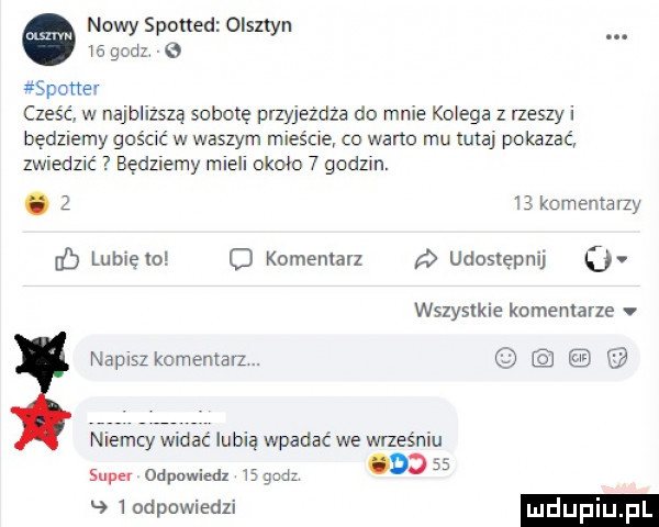 nowy spotted olsztyn. ia godz c  x spamer cześć w najbllzszą sobotę przyjezdza do male ko eda z niszy i będziemy gościć w waszym mieśże co warto mu tutaj pokazać zwiedzić będziemy mieli około   godom. abakankami      komentarzy lubięlo o komemarz udostępnij o wszystkie komemarze napisz komentarz. niemcy widac lubią wpadać we wrześniu super odpowiedz is gad      odpowiedzi