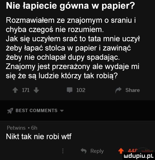 nie łapiecie gówna w papier rozmawiałem ze znajomym o sraniu i chyba czegoś nie rozumiem. jak się uczyłem srać to tata mnie uczył żeby łapać stolca w papier i zawinąć żeby nie ochlapał dupy spadając. znajomy jest przerażony ale wydaje mi sie że są ludzie którzy tak robią     ih shaw best c jmmrnts nikt tak nie robi wtf w