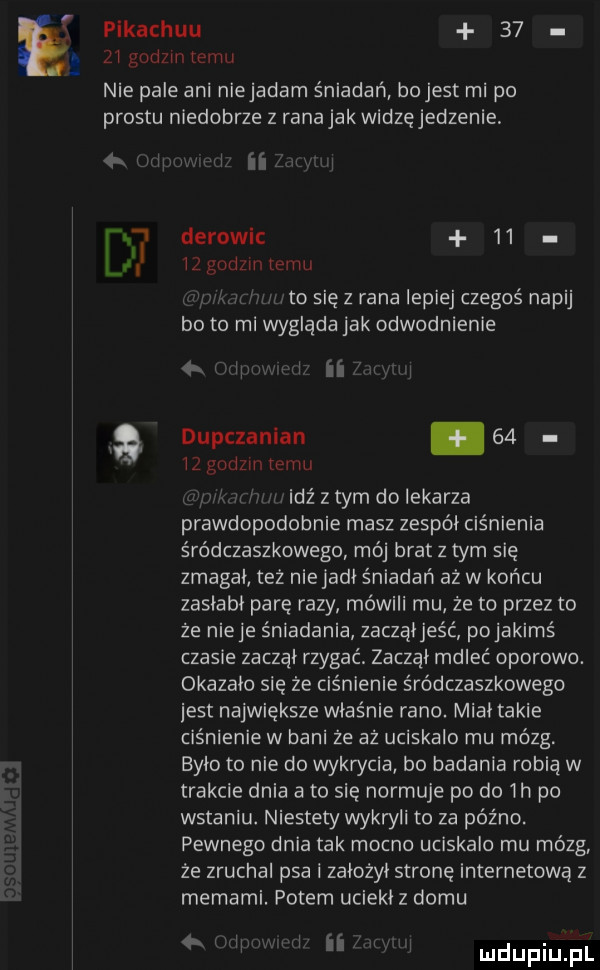 pikachuu       gndzm emu nie pale ani niejadarn śniadań bo jest mi po prestu niedobrze z rana jak widzęjedzenie   i ii sl l  derowic    a wzgodzmremu. to się z rana lepiej czegoś napij bo to mi wygląda jak odwodnienie i ii a dupczanian.       godom temu idź z tym do lekarza prawdopodobnie masz zespół ciśnienia śródczaszkowego mój bratz tarn się zmagał też niejadł śniadań aż w koncu zasłabł parę razy mówili mu że to przez to że ninje śniadania zacząłjeśc pojakims czasie zaczął rzygać zaczął rndleć oporowe. okazało się że ciśnienie śródczaszkowego jest największe właśnie rano. miał takie ciśnienie w bani że aż uciskalo mu mózg. było to nie do wykrycia bo badania robią w trakcie dnia a to się normuje po do  h po wstaniu. niestety wykryli to za późno. pewnego dnia tak mocno uciskalo mu mózg ze zruchal psa i założył stronę internetową z memami. potem uciekł z domu     h