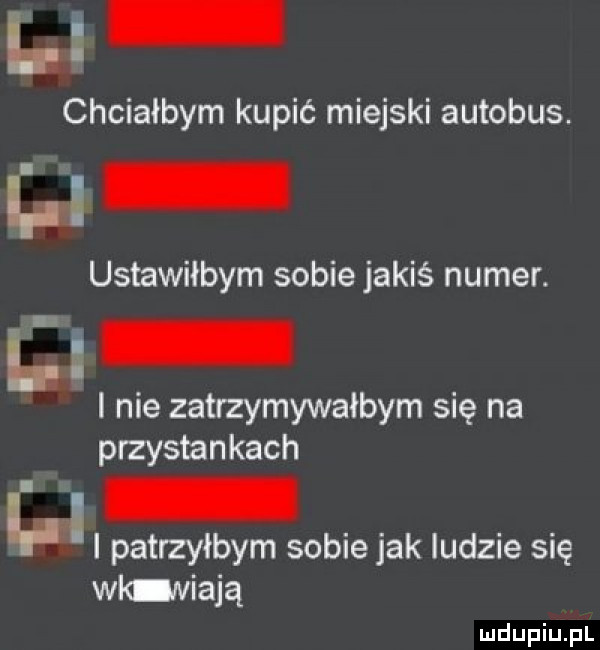 li chciałbym kupić miejski autobus. l ustawiłbym sobie jakiś numer. nie zatrzymywałbym się na p rzystankach. i patrzyłbym sobie jak ludzie się wicniają