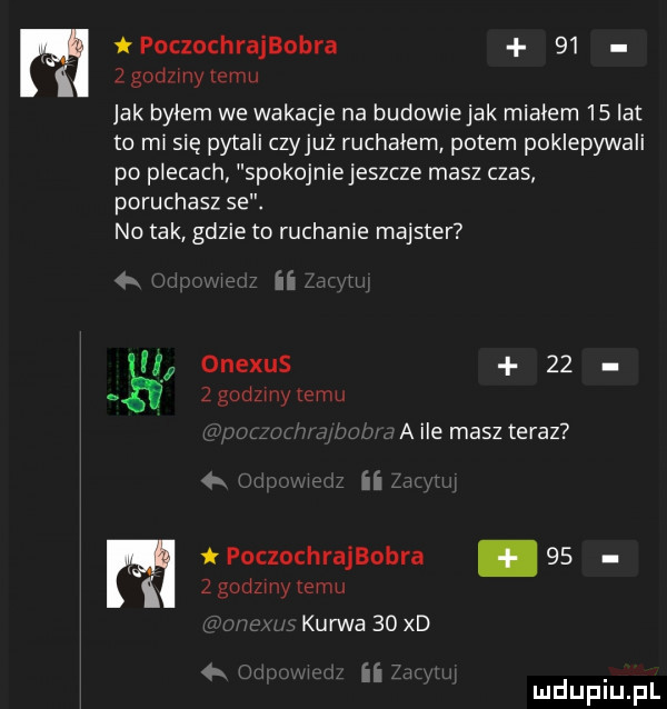 poczachrajbobra      gad my emu jak byłem we wakacje na budowiejak miałem   at to m się pytali czyjaż ruchałem potem poklepywali po plecach spokojniejeszcze masz czas poruchasz se. no tak gdzie to ruchanie majster   ii onexus      godzmy emu a ile masz teraz hm r ii n poczochrajbobra    z godzmy temu kurwa   xd i ii