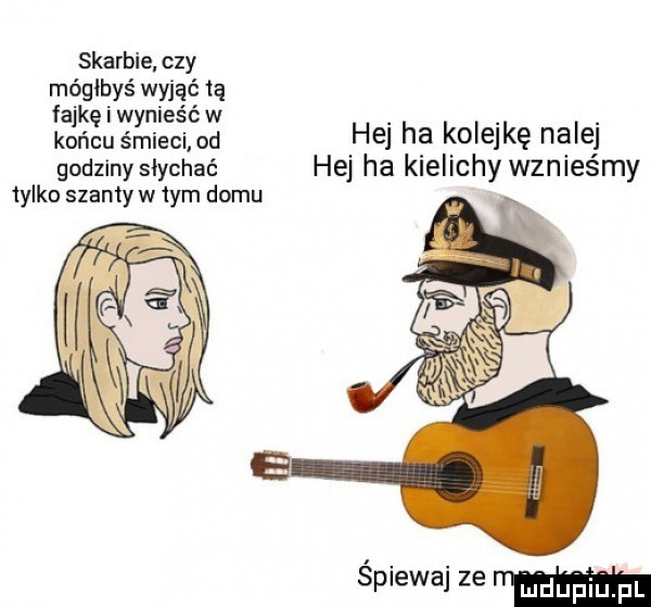 skarbie czy mógłbyś wyjąć tą fajkę i wynieść w. końcu śmieci od ihs h a koisjkq nęiej godziny słychać hej ha klellchy wznlesmy  y ko szanty w tym domu spiewaj ze