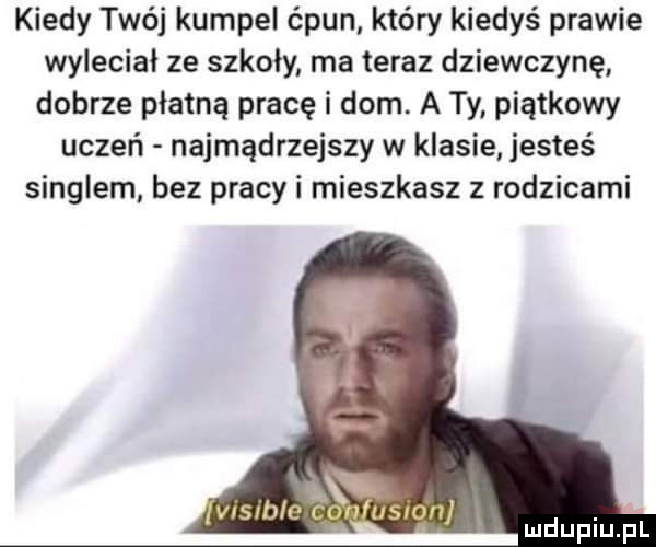 kiedy twój kumpel ćpun który kiedyś prawie wyleciał ze szkoły ma teraz dziewczynę dobrze płatną pracę i dom. a ty piątkowy uczeń najmądrzejszy w klasie jesteś singlem bez pracy i mieszkasz z rodzicami