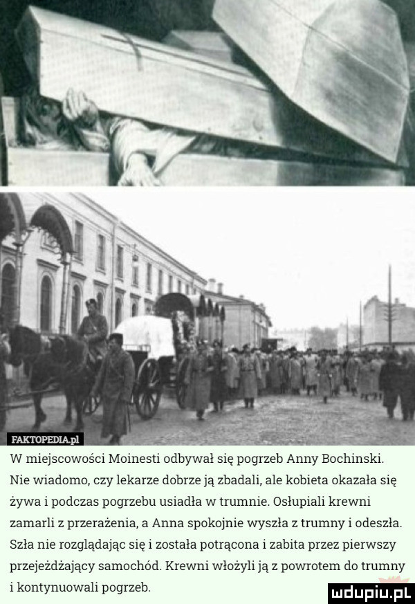 faktdfedląpl. w miejscowości moinesti odbywał się pogrzeb anny bochrnski nie wiadomo czy lekarze dobrze ją zbadali ale kobieta okazala się żywa i podczas pogrzebu usiadla w trumnie oslupiali krewni zamarli z przerażenia a anna spokojnie wyszła z trumny i odeszlar szła me rozglądając się i zostala potrącona i zabita przez pierwszy przejeżdżający samochod. krewni włożyli ją z powrotem do trumny i kontynuowali pogrzeb