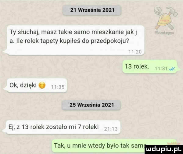 września      ty słuchaj masz takie samo mleszkanle jak a ile rolek tapety kupiłeś do przedpokoju     rolek.     ok dzwękw.    września      e z    rolek zostało ml   rolek tak u mnie wtedy było tak sam