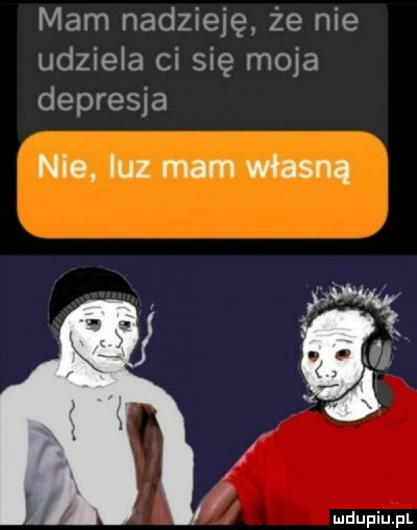 mam nadzieję że nie udziela ci się moja depresja nie luz mam własną