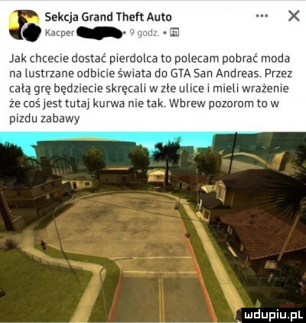 sekcja grand theft auto a l na jak chcecie dostać pierdolca to polecam pobrac moda na lustrzane odbicie świata do gta san andreas przez całą grę będziecie skręcali w zle ulice i mieli wrażenie że coś jest tutaj kurwa nie tak. wbrew pozorom to w pizdu zabawy ludupqul