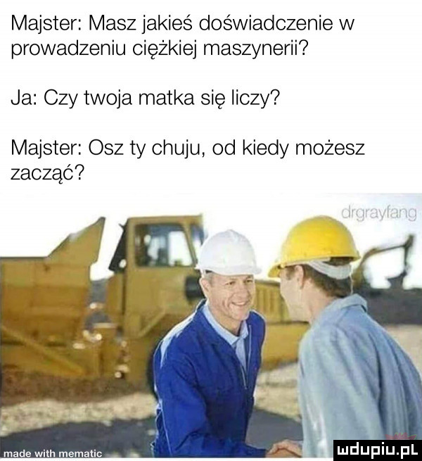 majster masz jakieś doświadczenie w prowadzeniu ciężkiej maszynerii ja czy twoja matka się liczy majster osz ty chuju od kiedy możesz zacząć made wm mematlc