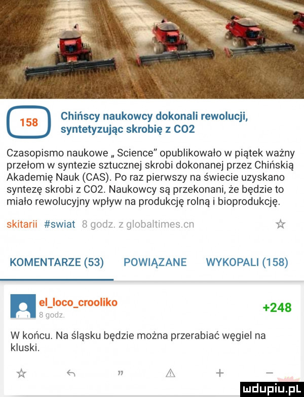 chińscy naukowcy dokonali rewolucji syntetyzując skrobię z c   czasopismo naukowe science opublikowalo w piątek wazny przełom w syntezie sztucznej skrobi dokonanej przez chińskią akademię nauk cas. po raz pierwszy na świecie uzyskano syntezę skrobi z    . naukowcy są przekonani że będzie to mialo rewolucyjny wplyw na produkcję rolną i bioprodukcję. swiat   qndz z globammes cm   komentarze    powiązane wykopali     hw     w końcu na śląsku będzie można przerabiać węgiel na kluski. aż   n a