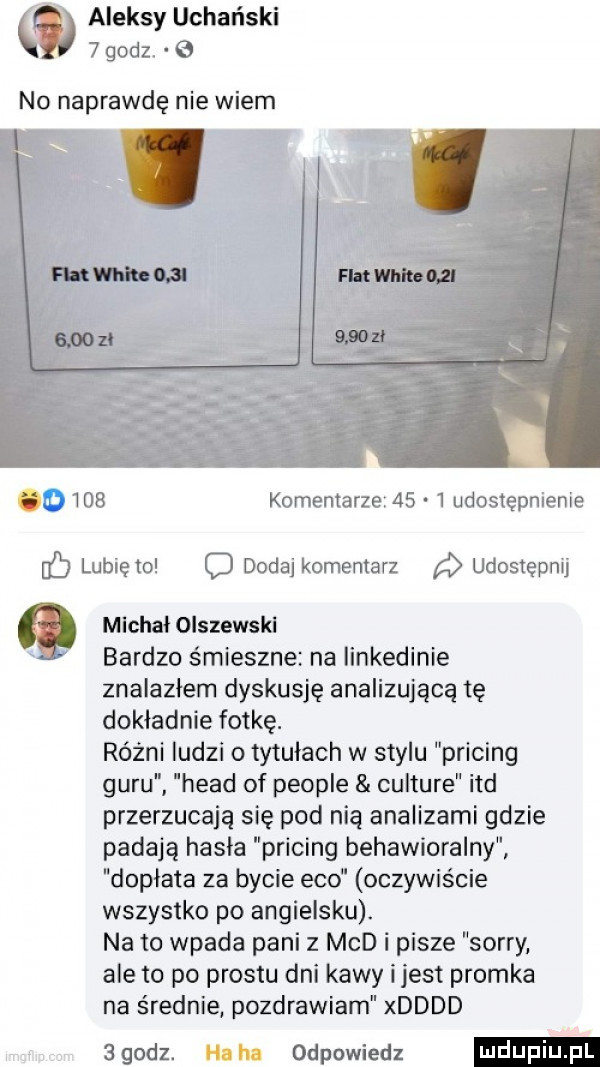 aleksy uchański   godz.   no naprawdę nie wiem     komentarze      udostępnienie lunięto c dodaj komentarz udostępnij michał olszewski bardzo śmieszne na iinkedinie znalazłem dyskusję analizująca tę dokładnie fotkę. różni ludzi o tytułach w stylu pricing guru hiad of people culture ind przerzucają się pod nią analizami gdzie padają hasła pricing behawioralny dopłata za bycie eco oczywiście wszystko po angielsku. na to wpada pani z mad i pisze sorry ale to po prestu dni kawy ijest promka na średnie pozdrawiam xdddd egodz. haba odpowiedz
