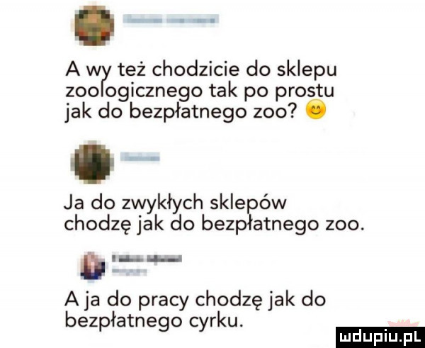 a w też chodzicie do sklepu zoo ogicznego tak po prestu jak do bezpłatnego zoo o ja do zwykłych sale ów chodzę jak do bezp arnego zoo. a ja do pracy chodzę jak do ł. bezp arnego car u