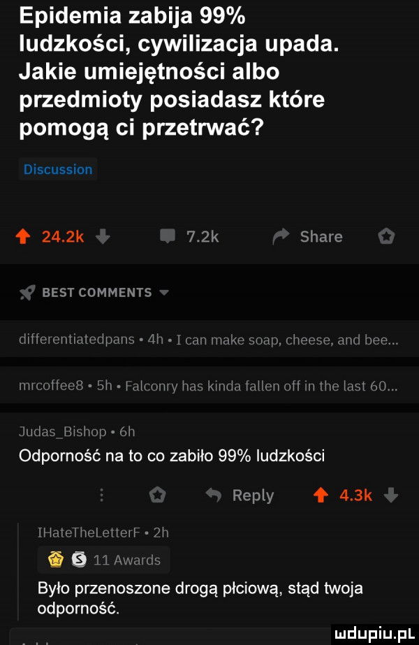 epidemia zabija    ludzkości cywilizacja upada. jakie umiejętności albo przedmioty posiadasz które pomogą ci przetrwać discussion f     k    k stare best comments hm hhhmihhmmuh my w wmwwuą w w iw mw uh hmm m mmm mi v h w m m ici mam mewi. w odporność na to co zabiło    ludzkości repry    k ii i h figi l tir if    było przenoszone drogą płciową stąd twoja odporność