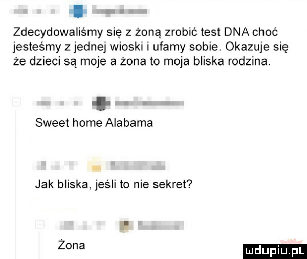 ł zdecydowaliśmy się z żoną zrobić test dna choć jesteśmy z jednej wioski i ufamy sobie. okazuje się że dzieci są moje a żona to moja bliska rodzina. abakankami sweet home alabama jak bliska jeśli to nie sekret ih żona