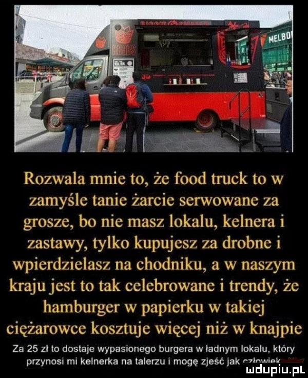 rozwala mnie to że fond truck to w zamyśle tanie żarcie serwowane za grosze bo nie masz lokalu kelnera i zastawy tylko kupujesz za drobne i wpierdzielasz na chodniku a w naszym kraju jest to tak celebrowane i trendy że hamburger w papierku w takiej ciężarowce kosztuje więcej niż w knajpie za    zl to dostaje wypasionego burgera w ladnym lokalu który przynosi mi kelnerka na talerzu i mogę zjeść jak irmin. mduplu pl