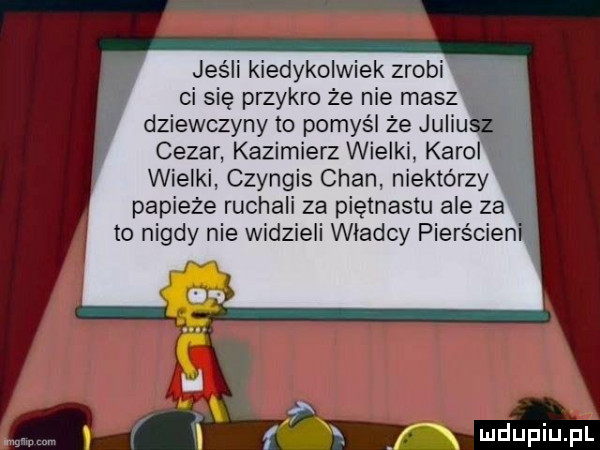jeśli kiedykolwiek zrobi i l ci się przykro że nie masz dziewczyny to pomyśl że juliu cezar kazimierz wielki karol wielki czyngis chan niektórzy papieże ruchali za piętnastu ale za to nigdy nie widzieli wladcy pierścieni f nx