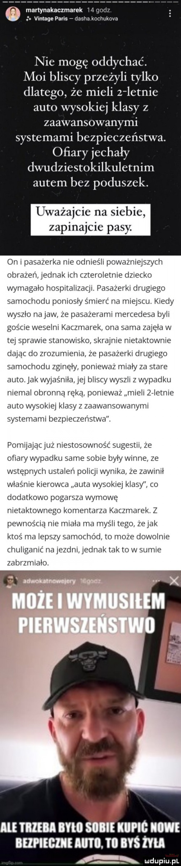 martynakaczm ek i   vintage paris dauha kochukova nie mogę oddychać. moi bliscy przeżyli tylko dlatego że mieli z letnie auto wysokiej klasy z zaawansowanymi systemami bezpieczeństwa. ofiary jechały dwudziestokilkuletnim autem bez poduszek. uważajcie na siebie zapinajcie pasy on pasażerka nie odnieśli poważniejszych obrażeń jednak ich czteroletnie dziecko wymagalo hospitalizacji. pasazerki drugiego samochodu poniosly śmierć na miejscu. kiedy wyszlo na jaw że pasażerami mercedesa byli goscie weselni kaczmarek ona sama zajęła w tej sprawie stanowisko skrajnie nietaktownie dajac do zrozumienia że pasażerki drugiego samochodu zginęły ponieważ mialy za stare auto. jak wyjaśniła jej bliscy wyszli z wypadku niemal obronną ręką ponieważ mieli zeletnie auto wysokiej klasy z zaawansowanymi systemami bezpieczeństwa. pomijajac juz niestosowność sugestii ze ofiary wypadku same sobie byly winne że wstępnych ustaleń policji wynika że zawinił właśnie kierowca auta wysokiej klasy co dodatkowo pogarsza wymowę nietaktownego komentarza kaczmarek. z pewnością nie miala ma mysli tego żejak ktoś ma lepszy samochód to moze dowolnie chuliganic najezdni jednak tak to w sumie zabrzmiało il mm i ll iii kupic im bmfcmf im. i byś tm a