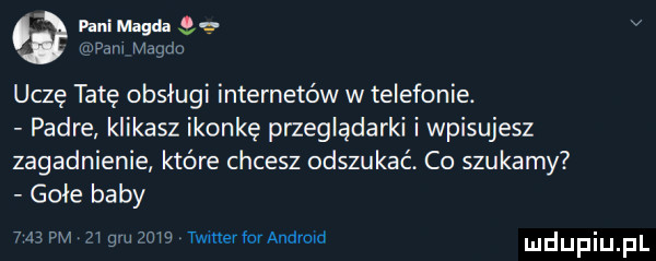 pani magda   v them magda uczę tatę obsługi internetów w telefonie. padre klikasz ikonkę przeglądarki i wpisujesz zagadnienie które chcesz odszukać. co szukamy gołe baby     w    gru     mnerfomndrom