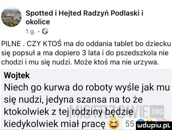 spotted i hejted radzyń podlaski i okolice lg   pilne. czy ktoś ma do oddania tablet bo dziecku się popsuł a ma dopiero   lata i do przedszkola nie chodzi i mu się nudzi. może ktoś ma nie urzyna. wojtek niech go kurwa do roboty wyśle jak mu się nudzi edena szansa na to że ktokolwiek z tej rodziny będzie kiedykolwiek miał pracę     m