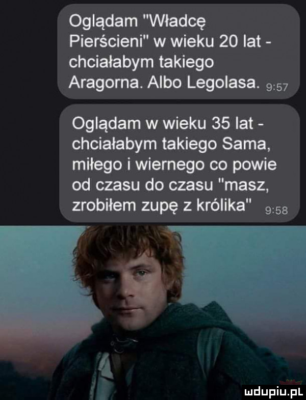 oglądam władcę pierścieni w wieku    lat chciałabym takiego aragorna. albo legolasa.      oglądam w wieku    lat chciałabym takiego sama miłego i wiernego co powie od czasu do czasu masz zrobiłem zupę z królika      ai