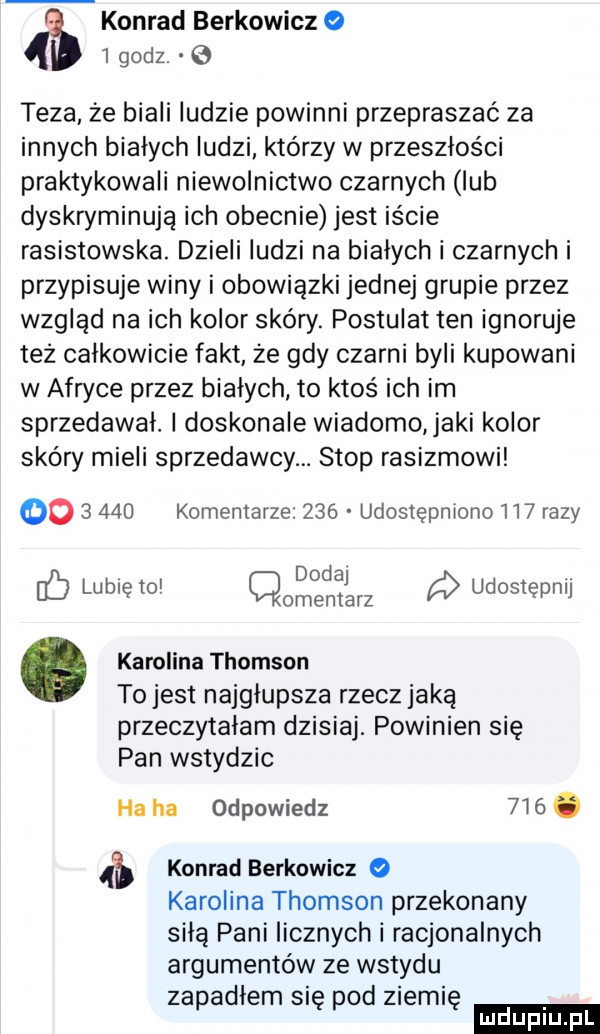 konrad berkowicz   godz. e teza że biali ludzie powinni przepraszać za innych białych ludzi którzy w przeszłości praktykowali niewolnictwo czarnych lub dyskryminują ich obecnie jest iście rasistowska. dzieli ludzi na bialych i czarnych i przypisuje winy i obowiązki jednej grupie przez wzgląd na ich kolor skóry. postulat ten ignoruje też całkowicie fakt ze gdy czarni byli kupowani w afryce przez białych to ktoś ich im sprzedawal. l doskonale wiadomo jaki kolor skóry mieli sprzedawcy. stop rasizmowi          komentarze     udostępniono     razy dodaj fb lunięto cmentarz udostępnij. karolina thomson to jest najgłupsza rzecz jaką przeczytalam dzisiaj. powinien się pan wstydzic ha ha odpowiedz    . konrad berkowicz   karolina thomson przekonany siłą pani licznych i racjonalnych argumentów ze wstydu zapadlem się pod ziemię ludu iu. l