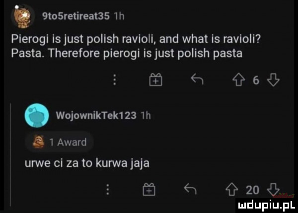 t  retirea     h pierogi is just polish ravioli and wiat is ravioli pasta. therefore pierogi is just polish pasta     urwe ci za to kurwa jaja ź n