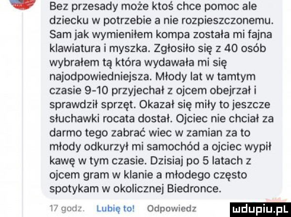 bez przesady może ktoś chce pomoc ale dziecku w potrzebie a nie rozpieszczonemu. sam jak wymienilem kompa została mi fajna klawiatura i myszka. zgłosiło się      osób wybrałem tą która wydawała mi się najodpowiedniejsza. młody lat w tamtym czasie      przyjechał z ojcem obejrzai i sprawdził sprzęt. okazał się miły to jeszcze słuchawki rogata dostał. ojciec nie chciał za darmo tego zabrać wiec w zamian za to młody odkurzyi mi samochód a ojciec wypił kawę w tym czasie. dzisiaj po   latach z ojcem gram w klanie a młodego często spotykam w okoliczne biedronce. v luau to odpowled