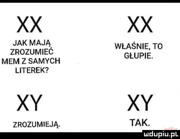 xx xx jak mają właśnie. to zrozumiec glupie mem z samych literek zrozumieją tak