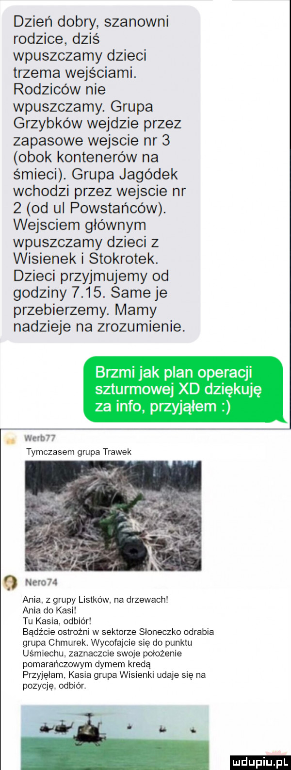 dzień dobry szanowni rodzice dziś wpuszczamy dzieci trzema wejściami. rodziców nie wpuszczamy. grupa grzybków wejdzie przez zapasowe wejscie nr   obok kontenerów na śmieci. grupa jagódek wchodzi przez wejscie nr   od ul powstańców. wejsciem głównym wpuszczamy dzieci z wisienek i stokrotek. dzieci przyjmujemy od godziny     . same je przebierzemy. mamy nadzieje na zrozumienie. brzmi jak plan operacji szturmowe xd dziękuję za info przyjąłem wam tymczasem grupa trawek ania. z grupy listków na drzewach ania do kasi tu kasia odbior bądźcie ostrożni w sektorze sloneczko odrabia grupa chmurek. wycofajcie się do punktu uśmiechu zaznaczcie swoje położenie pomarańczowym dymem kredą przyjęłam kasia grupa wisienki udaje się na pozycję odbiór. ludu iu. l