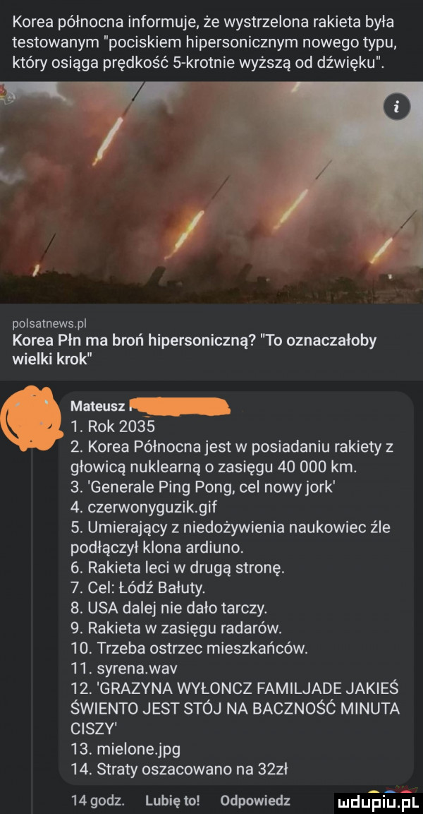 korea północna informuje że wystrzelona rakieta byla testowanym pociskiem hipersonicznym nowego typu który osiąga prędkość s krotnie wyższą od dźwięku. u. polsatnews pl korea pln ma broń hipersoniczną to oznaczałoby wielki krok marcus  . rok       . korea północna jest w posiadaniu rakiety z glowica nuklearną o zasiegu        km.  . generale ping pong cel nowy jork  . czerwonyguzikgif  . umierający z niedożywienia naukowiec źle podłączył klona ardiuno.  . rakieta leci w drugą stronę.  . cel łódz baluty.  . usa dalej nie dalo tarczy.  . rakieta w zasięgu radarów.   . trzeba ostrzec mieszkańców.   . syrenawav   . grazyna wyłoncz familjade jakieś świento jest stój na bacznośó minuta ciszy    mielonejpg   . straty oszacowano na    l   godz. lunięto odpowiedz