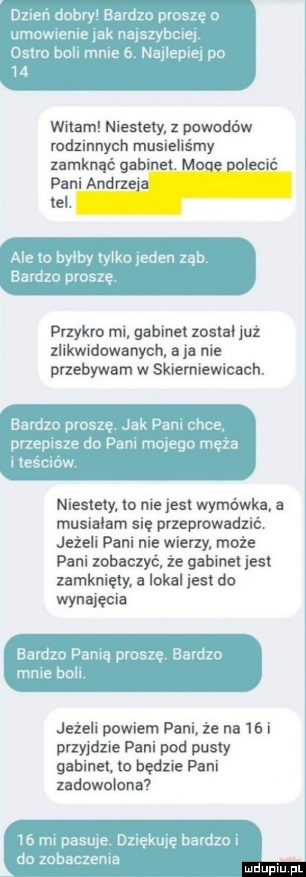 dereń dobry bardzo proszę o umowoenie jak najszybciej ostro boli mnie  . najlepiej po    witam niestety z powodów rodzinnych musieliśmy zamknąć gabinet. moce polecić pani andrzeja tel. ale to byłby tylko jeden ząb bardzo proszę. przykro mi gabinet został już zlikwidowanych a ja nie przebywam w skierniewicach. bardzo proszę jak pam chce przepasze do pani mulego męża i teściów niestety to nie jest wymówka a musiałam się przeprowadzić. jeżeli pani nie wierzy może pani zobaczyć że gabinet jest zamknięty. a lokal jest do wynajęcia bardzo panią proszę bardzo mnie boli jeżeli powiem pani że na    i przyjdzie pani pod pusty gabinet to będzie pani zadowolona    mi pasuje dziękuję bardzo i do zobaczenia