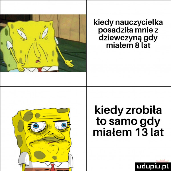 kiedy nauczycielka posadzila mnie z dziewczyną gdy miałem   lat kiedy zrobiła to samo gdy miałem     lat ludu iu. l