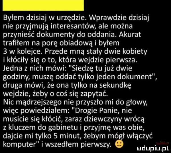 byłem dzisiaj w urzędzie. wprawdzie dzisiaj nie przyjmują interesantów ale można przynieść dokumenty do oddania. akurat trafiłem na porę obiadowa i byłem   w kolejce. przede mną stały dwie kobiety i kłóciły się o to która wejdzie pierwsza. jedna z nich mówi siedzę tu już dwie godziny muszę oddać tylko jeden dokument druga mówi że ona tylko na sekundkę wejdzie żeby o coś się zapytać. nic mądrzejszego nie przyszło mi do głowy więc powiedziałem drogie panie nie musicie się kłócić zaraz dziewczyny wrócą z kluczem do gabinetu i przyjmę was obie dajcie mi tylko s minut żebym mógł włączyć komputer i wszedłem pierwszy. ludupiu f