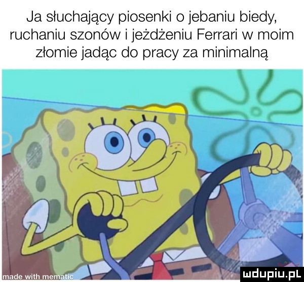 ja słuchający piosenki o jebaniu biedy ruchaniu szonów i jeżdżeniu ferrari w moim złomie jadąc do pracy za minimalną