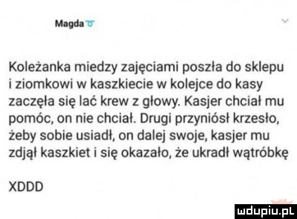 mev koleżanka miedzy zajęciami poszła do sklepu i ziomkowi w kaszkiecie w kolejce do kasy zaczęła się lać krew z głowy. kasjer chciał mu pomóc on nie chciał. drugi przyniósł krzesło żeby sobie usiadł on dalej swoje kasjer mu zdjąi kaszkiet i się okazało że ukradł wątróbkę xddd