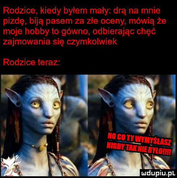 rodzice kiedy byłem mały drą na mnie pizde biją pasem za złe oceny mówią że moje hobby to gówno odbierając chęć zajmowania się czymkolwiek rodzice teraz ludupiu. pl