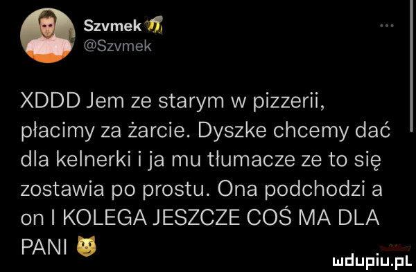 szumek if. szumek xddd jem ze starym w pizzerii płacimy za żarcie. dyszke chcemy dać dla kelnerki i ja mu tłumacze ze to się zostawia po prestu. ona podchodzi a on i kolega jeszcze coś ma dla pani u